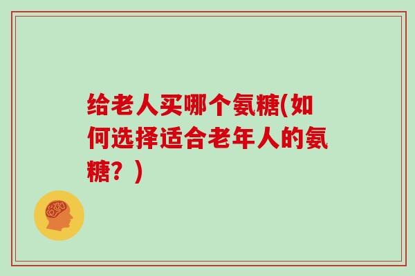 给老人买哪个氨糖(如何选择适合老年人的氨糖？)