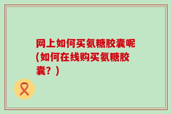 网上如何买氨糖胶囊呢(如何在线购买氨糖胶囊？)