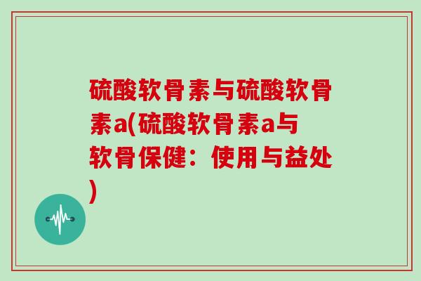 硫酸软骨素与硫酸软骨素a(硫酸软骨素a与软骨保健:使用与益处) 硫酸软骨素与硫酸软骨素a(硫酸软骨素a与软骨保健:使用与益处)