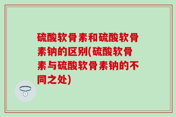 硫酸软骨素和硫酸软骨素钠的区别(硫酸软骨素与硫酸软骨素钠的不同之处) 硫酸软骨素和硫酸软骨素钠的区别(硫酸软骨素与硫酸软骨素钠的不同之处)