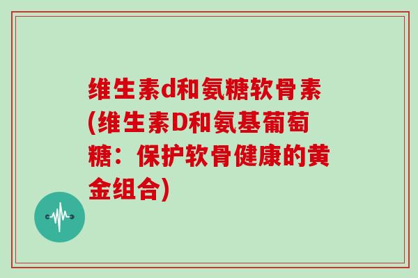 维生素d和氨糖软骨素(维生素D和氨基葡萄糖:保护软骨健康的黄金组合) 维生素d和氨糖软骨素(维生素D和氨基葡萄糖:保护软骨健康的黄金组合)