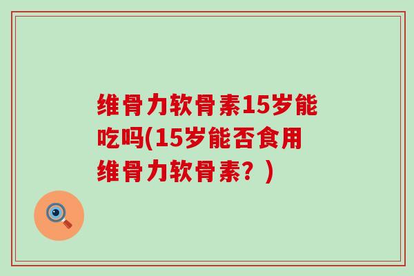 维骨力软骨素15岁能吃吗(15岁能否食用维骨力软骨素?) 维骨力软骨素15岁能吃吗(15岁能否食用维骨力软骨素?)