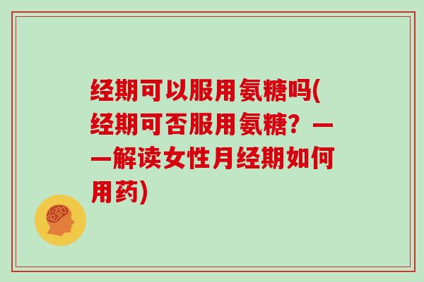 经期可以服用氨糖吗(经期可否服用氨糖？——解读女性期如何用药)