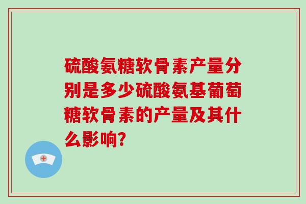 硫酸氨糖软骨素产量分别是多少硫酸氨基葡萄糖软骨素的产量及其什么影响？
