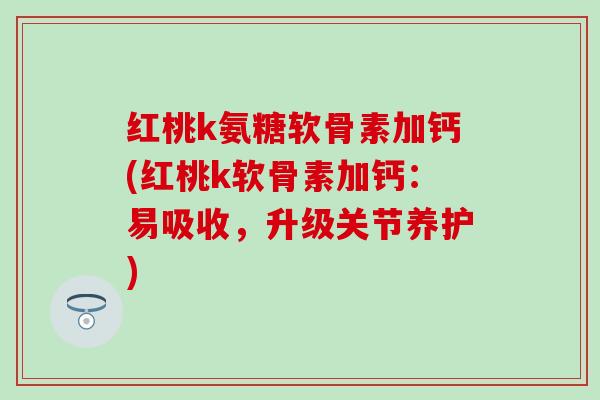 红桃k氨糖软骨素加钙(红桃k软骨素加钙：易吸收，升级关节养护)