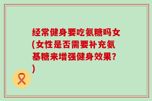 经常健身要吃氨糖吗女(女性是否需要补充氨基糖来增强健身效果？)