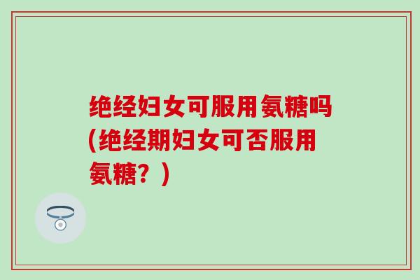 绝经妇女可服用氨糖吗(绝经期妇女可否服用氨糖?) 绝经妇女可服用氨糖吗(绝经期妇女可否服用氨糖?)