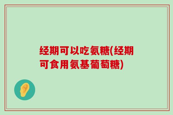 经期可以吃氨糖(经期可食用氨基葡萄糖)