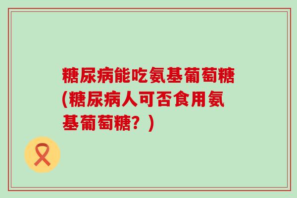 能吃氨基葡萄糖(人可否食用氨基葡萄糖?) 能吃氨基葡萄糖(人可否食用氨基葡萄糖?)