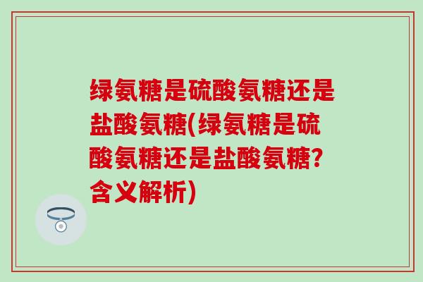 绿氨糖是硫酸氨糖还是盐酸氨糖(绿氨糖是硫酸氨糖还是盐酸氨糖？含义解析)