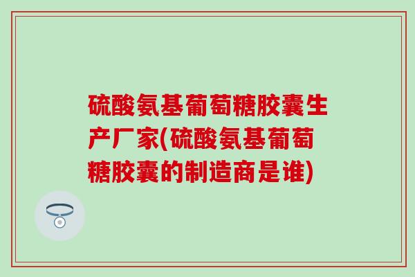 硫酸氨基葡萄糖胶囊生产厂家(硫酸氨基葡萄糖胶囊的制造商是谁)