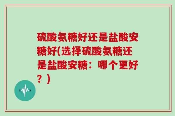硫酸氨糖好还是盐酸安糖好(选择硫酸氨糖还是盐酸安糖:哪个更好?) 硫酸氨糖好还是盐酸安糖好(选择硫酸氨糖还是盐酸安糖:哪个更好?)