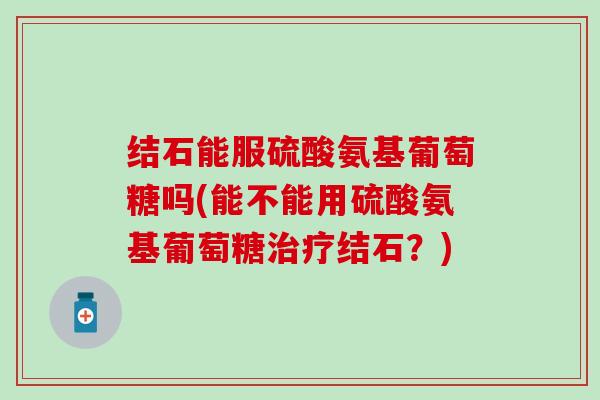 结石能服硫酸氨基葡萄糖吗(能不能用硫酸氨基葡萄糖结石?) 结石能服硫酸氨基葡萄糖吗(能不能用硫酸氨基葡萄糖结石?)