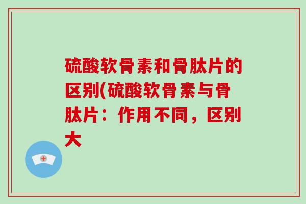 硫酸软骨素和骨肽片的区别(硫酸软骨素与骨肽片:作用不同,区别大 硫酸软骨素和骨肽片的区别(硫酸软骨素与骨肽片:作用不同,区别大
