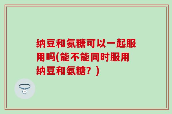 纳豆和氨糖可以一起服用吗(能不能同时服用纳豆和氨糖？)