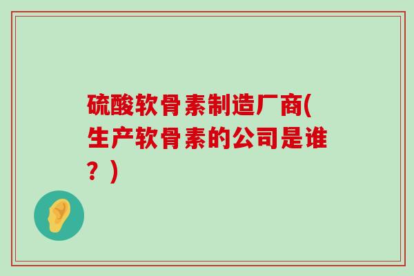 硫酸软骨素制造厂商(生产软骨素的公司是谁？)