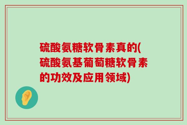 硫酸氨糖软骨素真的(硫酸氨基葡萄糖软骨素的功效及应用领域)