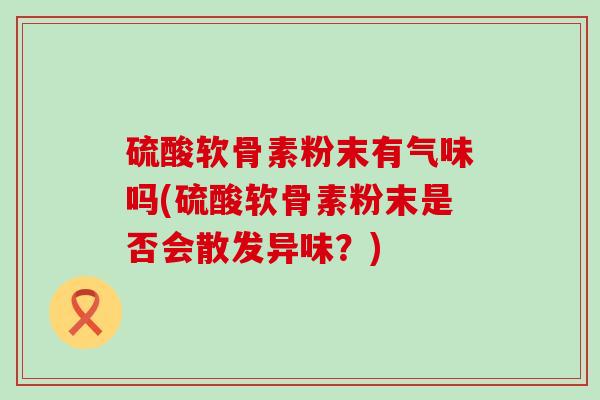 硫酸软骨素粉末有气味吗(硫酸软骨素粉末是否会散发异味?) 硫酸软骨素粉末有气味吗(硫酸软骨素粉末是否会散发异味?)