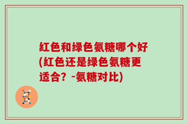 红色和绿色氨糖哪个好(红色还是绿色氨糖更适合?-氨糖对比) 红色和绿色氨糖哪个好(红色还是绿色氨糖更适合?-氨糖对比)