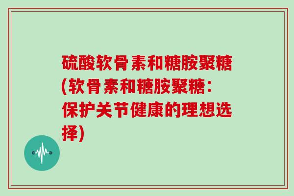 硫酸软骨素和糖胺聚糖(软骨素和糖胺聚糖:保护关节健康的理想选择) 硫酸软骨素和糖胺聚糖(软骨素和糖胺聚糖:保护关节健康的理想选择)