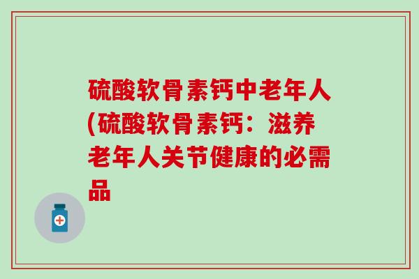 硫酸软骨素钙中老年人(硫酸软骨素钙：滋养老年人关节健康的必需品