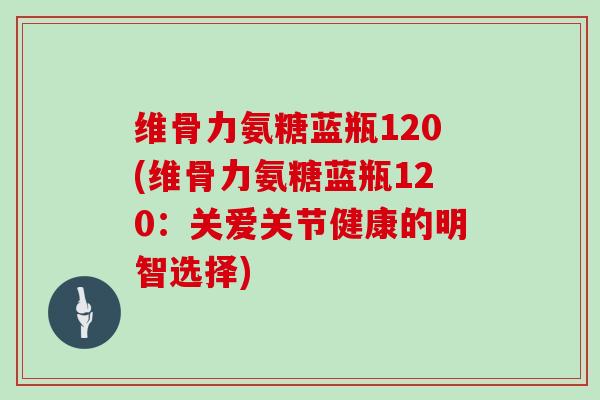 维骨力氨糖蓝瓶120(维骨力氨糖蓝瓶120:关爱关节健康的明智选择) 维骨力氨糖蓝瓶120(维骨力氨糖蓝瓶120:关爱关节健康的明智选择)