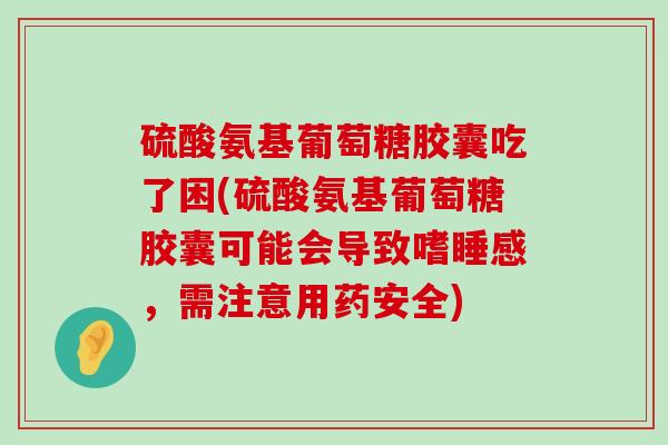 硫酸氨基葡萄糖胶囊吃了困(硫酸氨基葡萄糖胶囊可能会导致嗜睡感，需注意用药安全)
