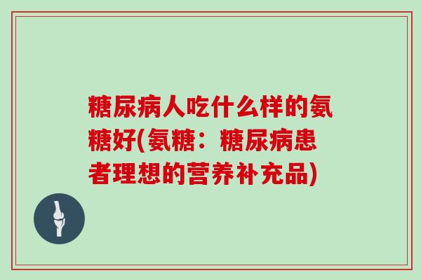 人吃什么样的氨糖好(氨糖:患者理想的营养补充品) 人吃什么样的氨糖好(氨糖:患者理想的营养补充品)