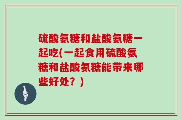 硫酸氨糖和盐酸氨糖一起吃(一起食用硫酸氨糖和盐酸氨糖能带来哪些好处?) 硫酸氨糖和盐酸氨糖一起吃(一起食用硫酸氨糖和盐酸氨糖能带来哪些好处?)