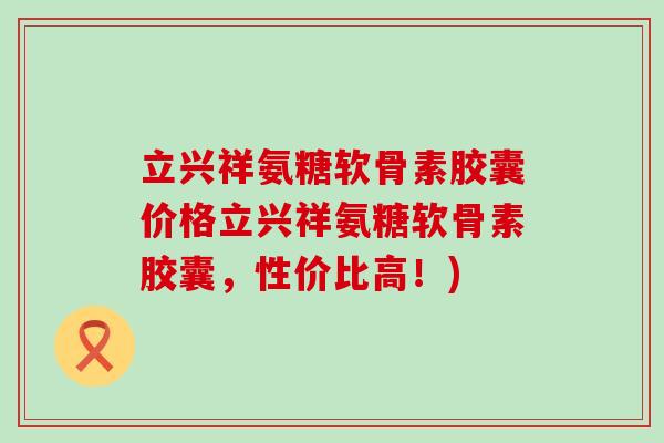 立兴祥氨糖软骨素胶囊价格立兴祥氨糖软骨素胶囊,性价比高!) 立兴祥氨糖软骨素胶囊价格立兴祥氨糖软骨素胶囊,性价比高!)