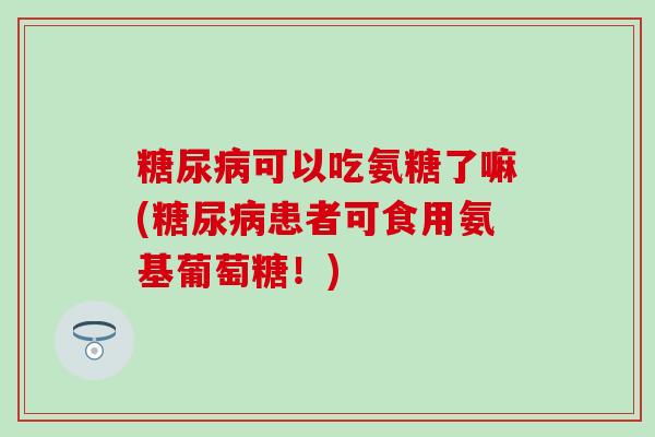 可以吃氨糖了嘛(患者可食用氨基葡萄糖!) 可以吃氨糖了嘛(患者可食用氨基葡萄糖!)