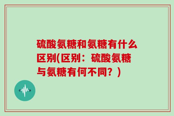 硫酸氨糖和氨糖有什么区别(区别:硫酸氨糖与氨糖有何不同?) 硫酸氨糖和氨糖有什么区别(区别:硫酸氨糖与氨糖有何不同?)