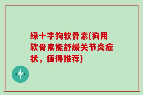 绿十字狗软骨素(狗用软骨素能舒缓关节状,值得推荐) 绿十字狗软骨素(狗用软骨素能舒缓关节状,值得推荐)