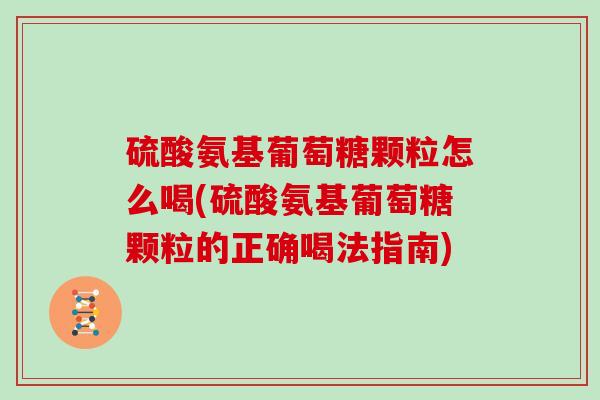 硫酸氨基葡萄糖颗粒怎么喝(硫酸氨基葡萄糖颗粒的正确喝法指南)