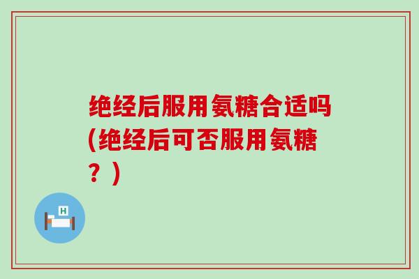 绝经后服用氨糖合适吗(绝经后可否服用氨糖?) 绝经后服用氨糖合适吗(绝经后可否服用氨糖?)