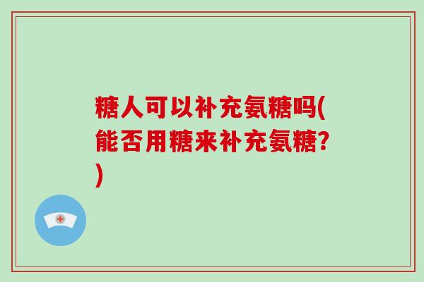 糖人可以补充氨糖吗(能否用糖来补充氨糖?) 糖人可以补充氨糖吗(能否用糖来补充氨糖?)
