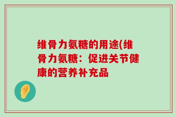 维骨力氨糖的用途(维骨力氨糖:促进关节健康的营养补充品 维骨力氨糖的用途(维骨力氨糖:促进关节健康的营养补充品