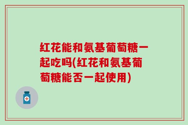 红花能和氨基葡萄糖一起吃吗(红花和氨基葡萄糖能否一起使用)
