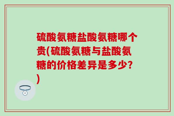 硫酸氨糖盐酸氨糖哪个贵(硫酸氨糖与盐酸氨糖的价格差异是多少?) 硫酸氨糖盐酸氨糖哪个贵(硫酸氨糖与盐酸氨糖的价格差异是多少?)