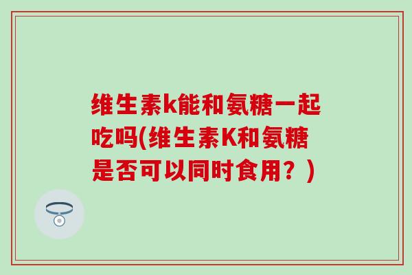 维生素k能和氨糖一起吃吗(维生素K和氨糖是否可以同时食用？)