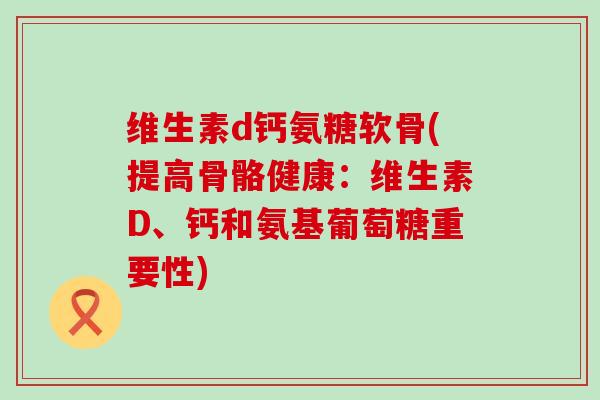 维生素d钙氨糖软骨(提高骨骼健康：维生素D、钙和氨基葡萄糖重要性)