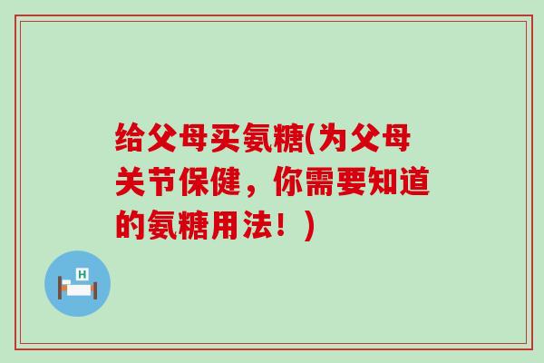 给父母买氨糖(为父母关节保健,你需要知道的氨糖用法!) 给父母买氨糖(为父母关节保健,你需要知道的氨糖用法!)