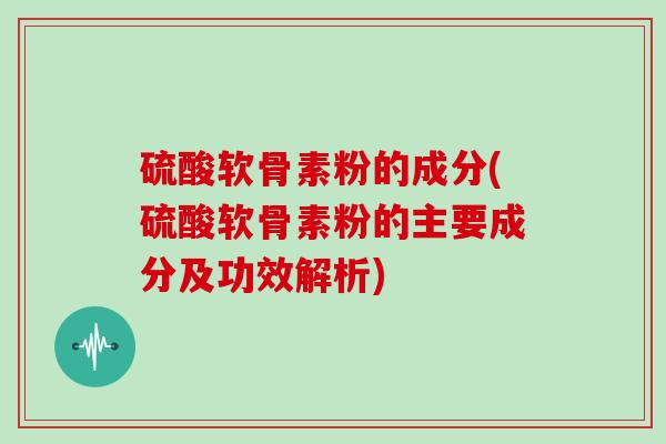 硫酸软骨素粉的成分(硫酸软骨素粉的主要成分及功效解析)