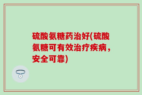 硫酸氨糖药好(硫酸氨糖可有效,安全可靠) 硫酸氨糖药好(硫酸氨糖可有效,安全可靠)
