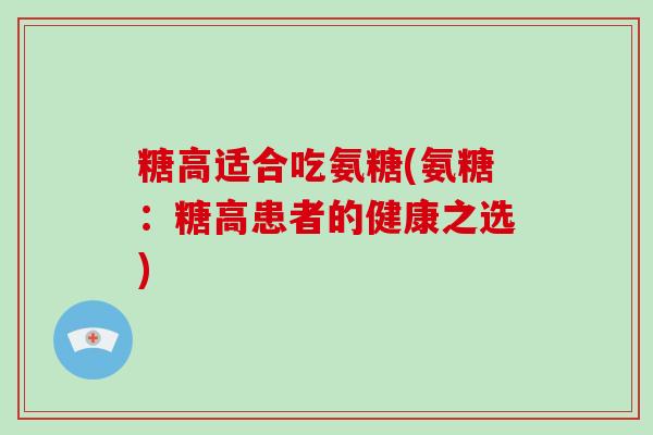 糖高适合吃氨糖(氨糖:糖高患者的健康之选) 糖高适合吃氨糖(氨糖:糖高患者的健康之选)