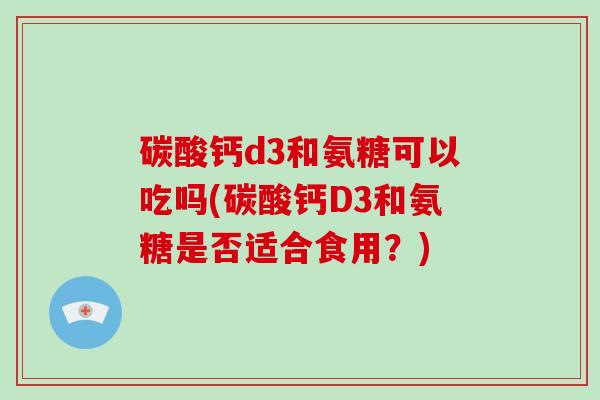 碳酸钙d3和氨糖可以吃吗(碳酸钙D3和氨糖是否适合食用?) 碳酸钙d3和氨糖可以吃吗(碳酸钙D3和氨糖是否适合食用?)