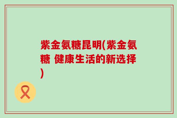 紫金氨糖昆明(紫金氨糖 健康生活的新选择) 紫金氨糖昆明(紫金氨糖 健康生活的新选择)