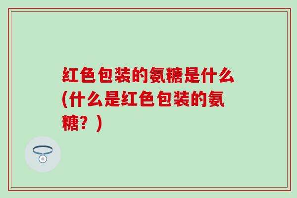 红色包装的氨糖是什么(什么是红色包装的氨糖？)