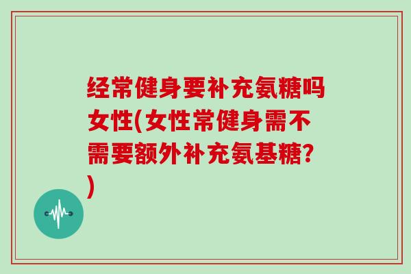 经常健身要补充氨糖吗女性(女性常健身需不需要额外补充氨基糖?) 经常健身要补充氨糖吗女性(女性常健身需不需要额外补充氨基糖?)