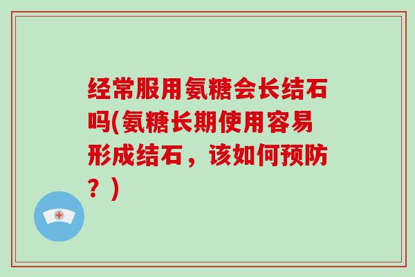 经常服用氨糖会长结石吗(氨糖长期使用容易形成结石，该如何？)